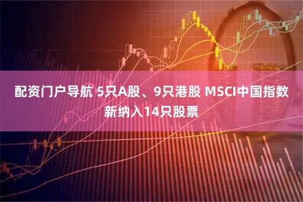 配资门户导航 5只A股、9只港股 MSCI中国指数新纳入14只股票