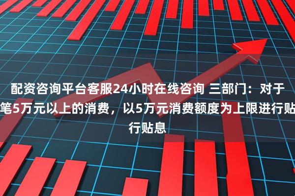 配资咨询平台客服24小时在线咨询 三部门：对于单笔5万元以上的消费，以5万元消费额度为上限进行贴息