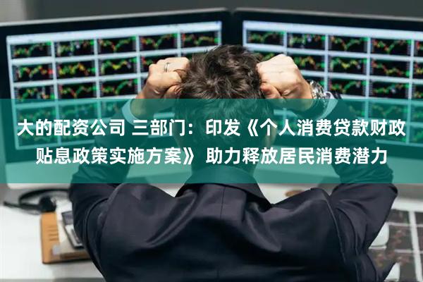 大的配资公司 三部门：印发《个人消费贷款财政贴息政策实施方案》 助力释放居民消费潜力