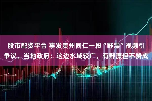 股市配资平台 事发贵州同仁一段“野漂”视频引争议，当地政府：这边水域较广，有野漂但不赞成