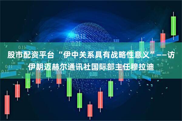 股市配资平台 “伊中关系具有战略性意义”——访伊朗迈赫尔通讯社国际部主任穆拉迪