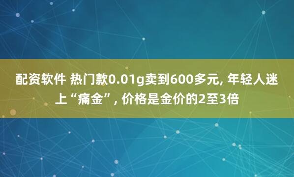 配资软件 热门款0.01g卖到600多元, 年轻人迷上“痛金”, 价格是金价的2至3倍