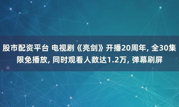 股市配资平台 电视剧《亮剑》开播20周年, 全30集限免播放, 同时观看人数达1.2万, 弹幕刷屏