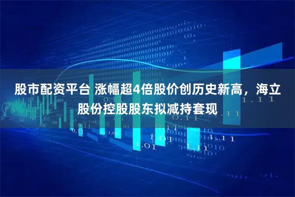 股市配资平台 涨幅超4倍股价创历史新高，海立股份控股股东拟减持套现