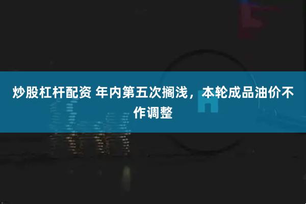 炒股杠杆配资 年内第五次搁浅，本轮成品油价不作调整