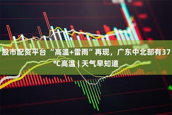 股市配资平台 “高温+雷雨”再现，广东中北部有37℃高温 | 天气早知道
