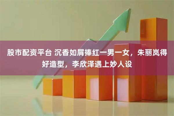 股市配资平台 沉香如屑捧红一男一女，朱丽岚得好造型，李欣泽遇上妙人设