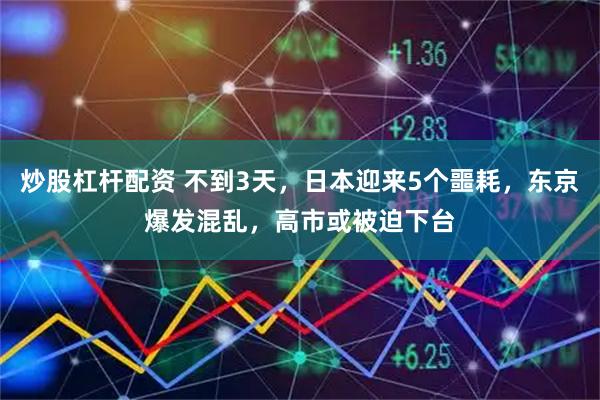 炒股杠杆配资 不到3天，日本迎来5个噩耗，东京爆发混乱，高市或被迫下台