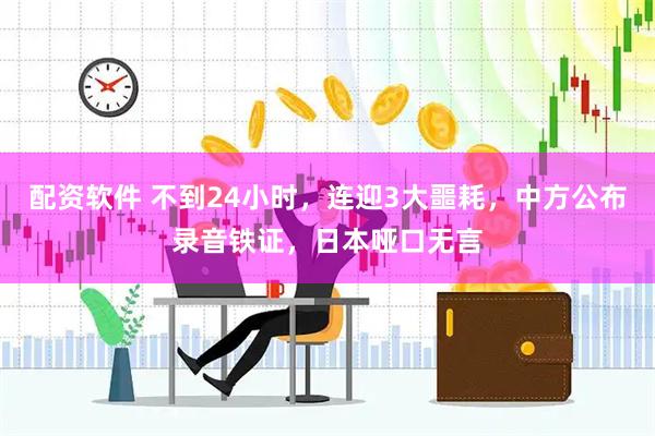 配资软件 不到24小时，连迎3大噩耗，中方公布录音铁证，日本哑口无言