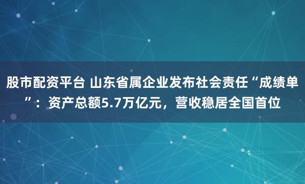 股市配资平台 山东省属企业发布社会责任“成绩单”：资产总额5.7万亿元，营收稳居全国首位