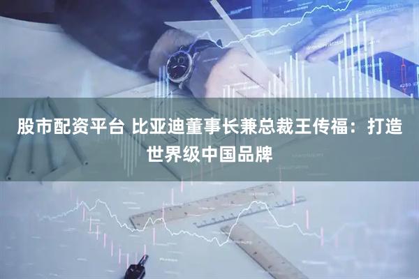 股市配资平台 比亚迪董事长兼总裁王传福：打造世界级中国品牌