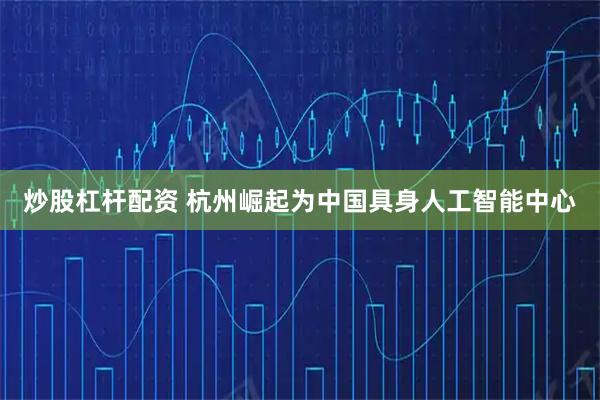 炒股杠杆配资 杭州崛起为中国具身人工智能中心