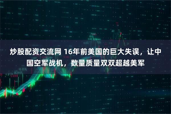 炒股配资交流网 16年前美国的巨大失误，让中国空军战机，数量质量双双超越美军