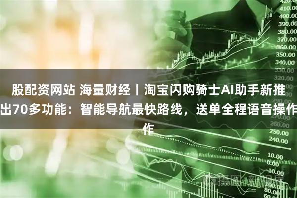 股配资网站 海量财经丨淘宝闪购骑士AI助手新推出70多功能：智能导航最快路线，送单全程语音操作