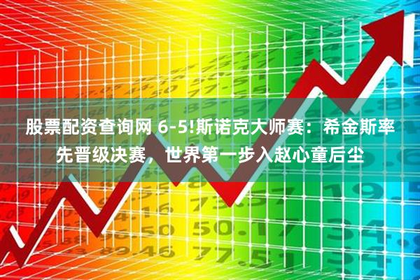 股票配资查询网 6-5!斯诺克大师赛：希金斯率先晋级决赛，世界第一步入赵心童后尘