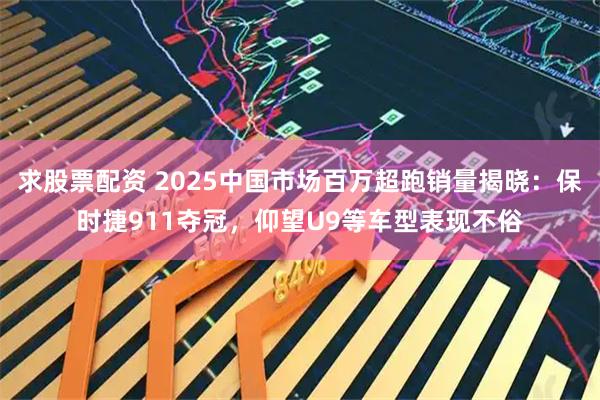 求股票配资 2025中国市场百万超跑销量揭晓：保时捷911夺冠，仰望U9等车型表现不俗