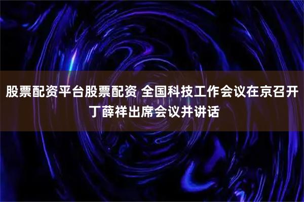 股票配资平台股票配资 全国科技工作会议在京召开 丁薛祥出席会议并讲话