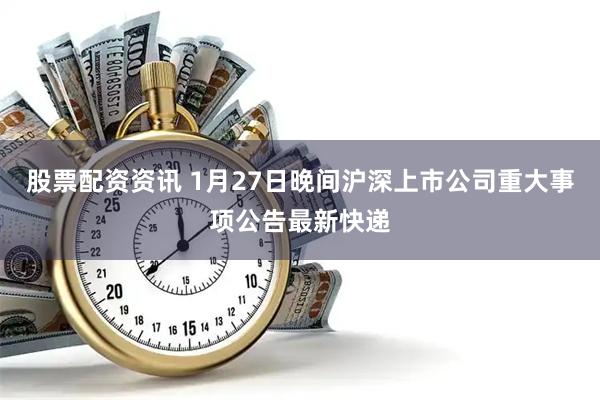 股票配资资讯 1月27日晚间沪深上市公司重大事项公告最新快递