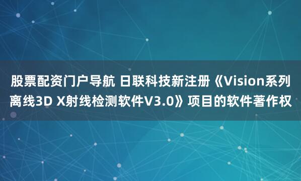 股票配资门户导航 日联科技新注册《Vision系列离线3D X射线检测软件V3.0》项目的软件著作权