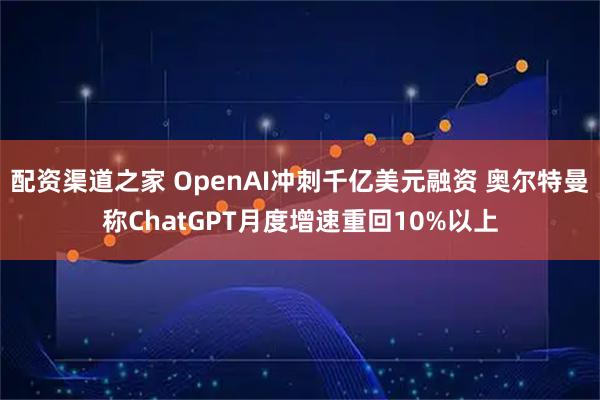 配资渠道之家 OpenAI冲刺千亿美元融资 奥尔特曼称ChatGPT月度增速重回10%以上