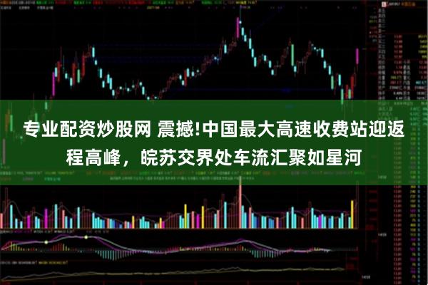 专业配资炒股网 震撼!中国最大高速收费站迎返程高峰，皖苏交界处车流汇聚如星河