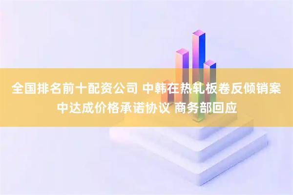 全国排名前十配资公司 中韩在热轧板卷反倾销案中达成价格承诺协议 商务部回应