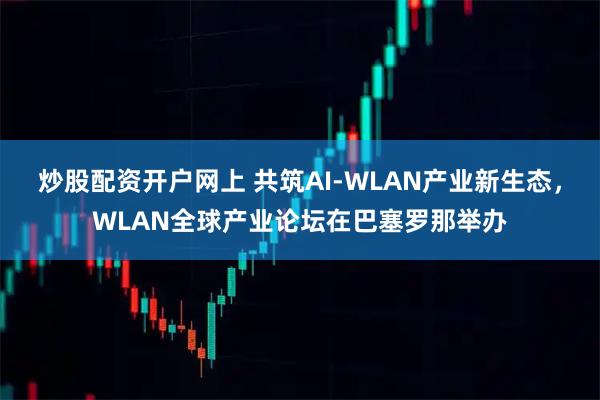 炒股配资开户网上 共筑AI-WLAN产业新生态，WLAN全球产业论坛在巴塞罗那举办