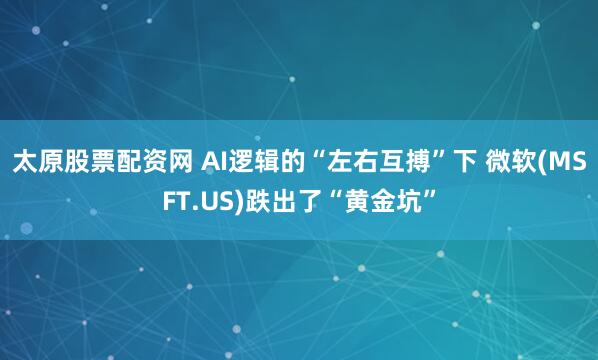太原股票配资网 AI逻辑的“左右互搏”下 微软(MSFT.US)跌出了“黄金坑”