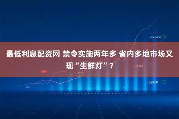 最低利息配资网 禁令实施两年多 省内多地市场又现“生鲜灯”？