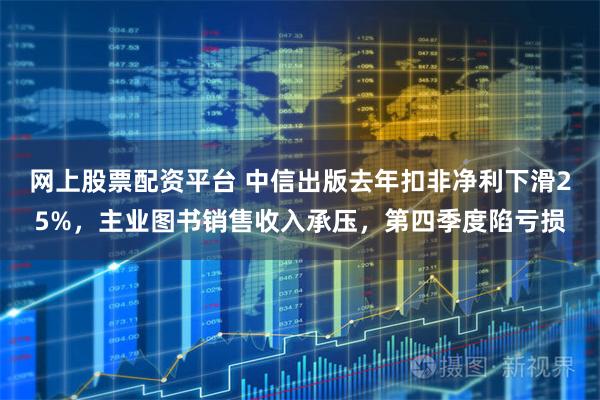 网上股票配资平台 中信出版去年扣非净利下滑25%，主业图书销售收入承压，第四季度陷亏损