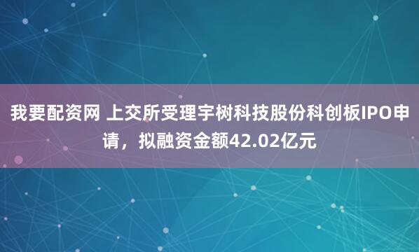 我要配资网 上交所受理宇树科技股份科创板IPO申请，拟融资金额42.02亿元