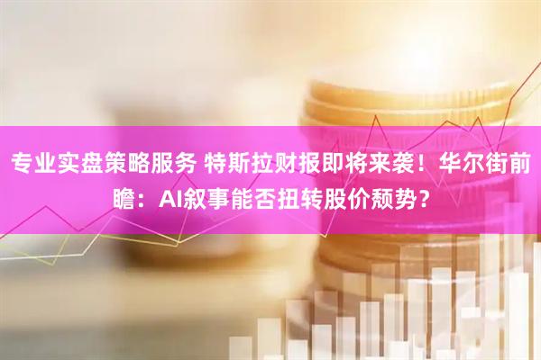 专业实盘策略服务 特斯拉财报即将来袭！华尔街前瞻：AI叙事能否扭转股价颓势？
