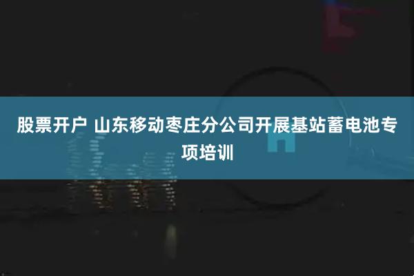 股票开户 山东移动枣庄分公司开展基站蓄电池专项培训