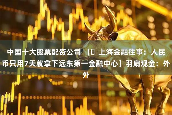 中国十大股票配资公司 【​上海金融往事：人民币只用7天就拿下远东第一金融中心】羽扇观金：外