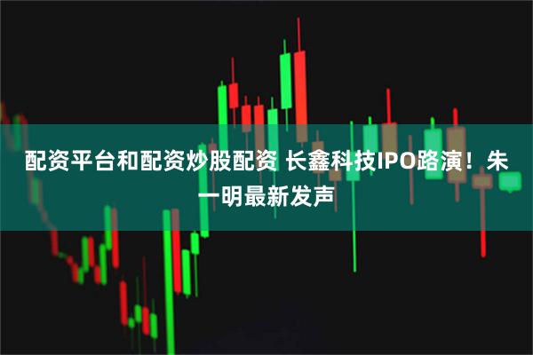 配资平台和配资炒股配资 长鑫科技IPO路演！朱一明最新发声