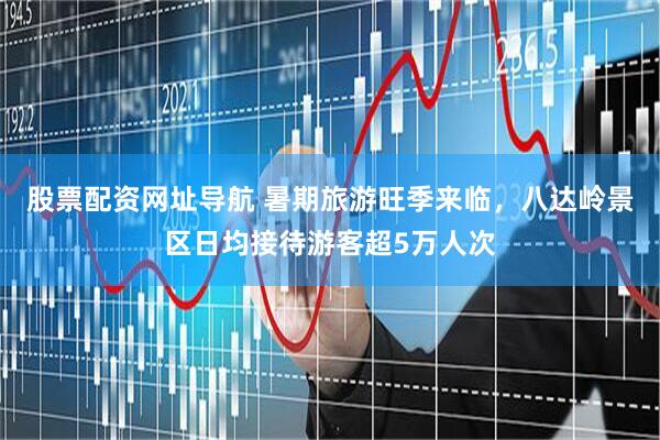 股票配资网址导航 暑期旅游旺季来临，八达岭景区日均接待游客超5万人次