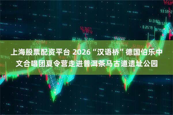 上海股票配资平台 2026“汉语桥”德国伯乐中文合唱团夏令营走进普洱茶马古道遗址公园