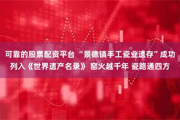 可靠的股票配资平台 “景德镇手工瓷业遗存”成功列入《世界遗产名录》 窑火越千年 瓷路通四方