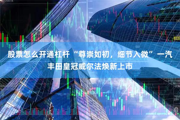股票怎么开通杠杆 “尊崇如初，细节入微” 一汽丰田皇冠威尔法焕新上市