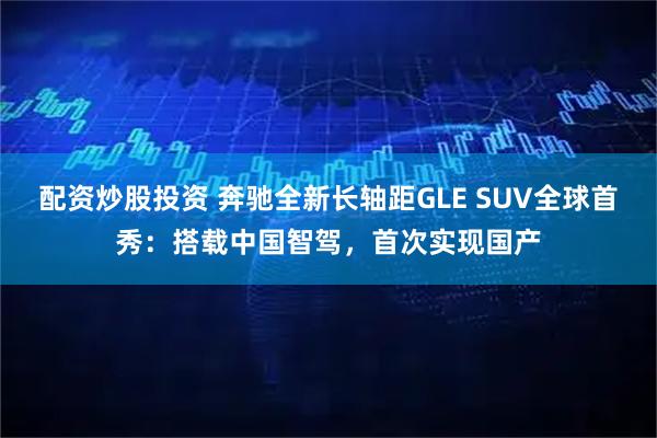 配资炒股投资 奔驰全新长轴距GLE SUV全球首秀：搭载中国智驾，首次实现国产