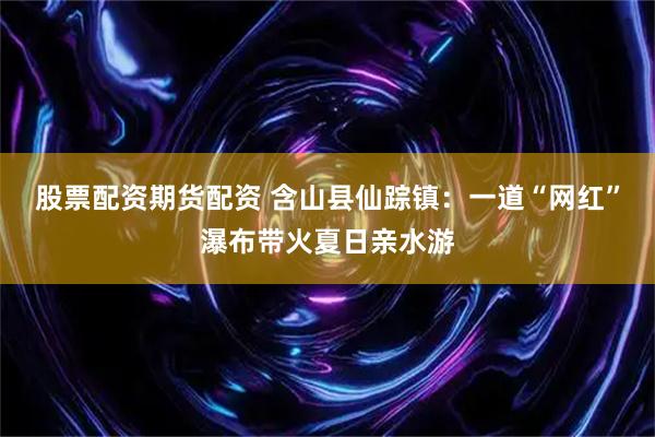 股票配资期货配资 含山县仙踪镇：一道“网红”瀑布带火夏日亲水游
