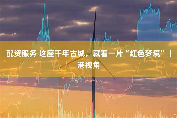 配资服务 这座千年古城，藏着一片“红色梦境”丨港视角